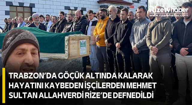 Trabzon’da Göçük Altında Kalarak Hayatını Kaybeden İşçilerden Mehmet Sultan Allahverdi Rize’de Defnedildi