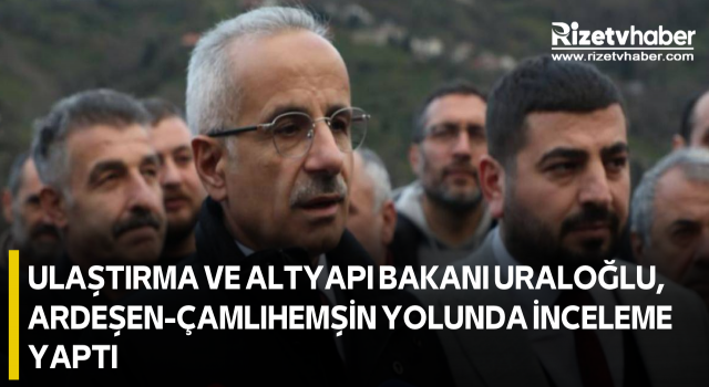 Ulaştırma ve Altyapı Bakanı Uraloğlu, Ardeşen-Çamlıhemşin yolunda inceleme yaptı